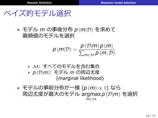 Baysian Statistics Bayesian model selection
ベイズ的モデル選択
▶ モデル m の事後分布 p (m|D) を求めて
最頻値のモデルを選択
p (m|D) =
p (D|m) p (m)
∑
m∈M p (m, D)
▶ M: すべてのモデルを含む集合
▶ p (D|m): モデル m の周辺尤度
(marginal likelihood)
▶ モデルの事前分布が⼀様 (p (m) ∝ 1) なら
周辺尤度が最⼤のモデル argmax
m∈M
p (D|m) を選択
20 / 73
 