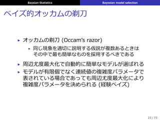 Baysian Statistics Bayesian model selection
ベイズ的オッカムの剃⼑
▶ オッカムの剃⼑ (Occamʼs razor)
▶ 同じ現象を適切に説明する仮説が複数あるときは
その中で最も簡単なものを採⽤するべきである
▶ 周辺尤度最⼤化で⾃動的に簡単なモデルが選ばれる
▶ モデルが有限個でなく連続値の複雑度パラメータで
表されている場合であっても周辺尤度最⼤化により
複雑度パラメータを決められる (経験ベイズ)
23 / 73
 