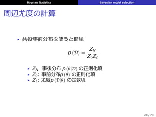 Baysian Statistics Bayesian model selection
周辺尤度の計算
▶ 共役事前分布を使うと簡単
p (D) =
ZN
Z0Zℓ
▶ ZN: 事後分布 p (θ|D) の正則化項
▶ Z0: 事前分布p (θ) の正則化項
▶ Zℓ: 尤度p (D|θ) の定数項
28 / 73
 