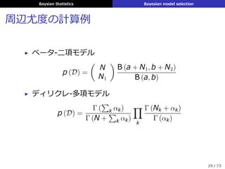 Baysian Statistics Bayesian model selection
周辺尤度の計算例
▶ ベータ-⼆項モデル
p (D) =
(
N
N1
)
B (a + N1, b + N2)
B (a, b)
▶ ディリクレ-多項モデル
p (D) =
Γ (
∑
k αk)
Γ (N +
∑
k αk)
∏
k
Γ (Nk + αk)
Γ (αk)
29 / 73
 