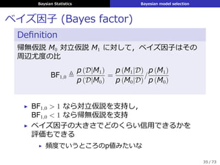 Baysian Statistics Bayesian model selection
ベイズ因⼦ (Bayes factor)
Deﬁnition
帰無仮説 M0 対⽴仮説 M1 に対して，ベイズ因⼦はその
周辺尤度の⽐
BF1,0 ≜
p (D|M1)
p (D|M0)
=
p (M1|D)
p (M0|D)
/
p (M1)
p (M0)
▶ BF1,0 > 1 なら対⽴仮説を⽀持し，
BF1,0 < 1 なら帰無仮説を⽀持
▶ ベイズ因⼦の⼤きさでどのくらい信⽤できるかを
評価もできる
▶ 頻度でいうところのp値みたいな
35 / 73
 