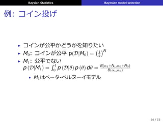 Baysian Statistics Bayesian model selection
例: コイン投げ
▶ コインが公平かどうかを知りたい
▶ M0: コインが公平 p(D|M0) =
(1
2
)N
▶ M1: 公平でない
p (D|M1) =
´ 1
0
p (D|θ) p (θ) dθ = B(α1+N1,α0+N0)
B(α1,α0)
▶ M1はベータ-ベルヌーイモデル
36 / 73
 
