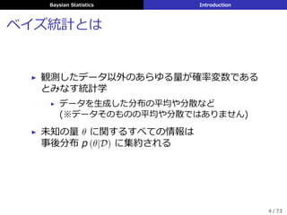 Baysian Statistics Introduction
ベイズ統計とは
▶ 観測したデータ以外のあらゆる量が確率変数である
とみなす統計学
▶ データを⽣成した分布の平均や分散など
(※データそのものの平均や分散ではありません)
▶ 未知の量 θ に関するすべての情報は
事後分布 p (θ|D) に集約される
4 / 73
 