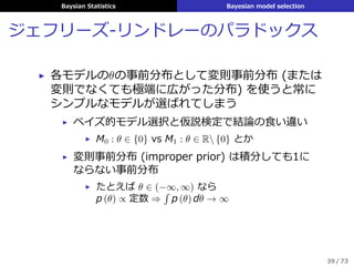 Baysian Statistics Bayesian model selection
ジェフリーズ-リンドレーのパラドックス
▶ 各モデルのθの事前分布として変則事前分布 (または
変則でなくても極端に広がった分布) を使うと常に
シンプルなモデルが選ばれてしまう
▶ ベイズ的モデル選択と仮説検定で結論の⾷い違い
▶ M0 : θ ∈ {0} vs M1 : θ ∈ R {0} とか
▶ 変則事前分布 (improper prior) は積分しても1に
ならない事前分布
▶ たとえば θ ∈ (−∞, ∞) なら
p (θ) ∝ 定数 ⇒
´
p (θ) dθ → ∞
39 / 73
 