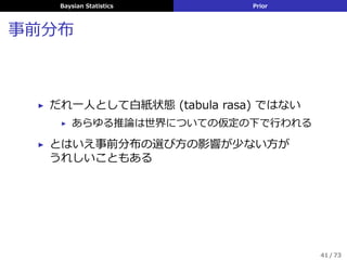 Baysian Statistics Prior
事前分布
▶ だれ⼀⼈として⽩紙状態 (tabula rasa) ではない
▶ あらゆる推論は世界についての仮定の下で⾏われる
▶ とはいえ事前分布の選び⽅の影響が少ない⽅が
うれしいこともある
41 / 73
 
