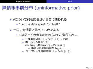 Baysian Statistics Prior
無情報事前分布 (uninformative prior)
▶ θについて何も知らない場合に使われる
▶ “Let the data speak for itself.”
▶ ⼀⼝に無情報と⾔っても⾊々ある
▶ ベルヌーイ分布 Ber (x|θ) (コイン投げ) なら...
▶ ⼀様事前分布: θ ∼ Beta (1, 1) ∝ 定数
▶ ホールデン事前分布:
θ ∼ limc→0 Beta (c, c) = Beta (0, 0)
→ 事後分布の期待値が N1/N
▶ ジェフリーズ事前分布: θ ∼ Beta
(1
2 , 1
2
)
43 / 73
 