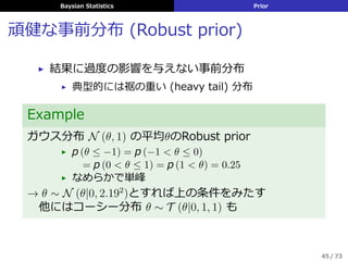 Baysian Statistics Prior
頑健な事前分布 (Robust prior)
▶ 結果に過度の影響を与えない事前分布
▶ 典型的には裾の重い (heavy tail) 分布
Example
ガウス分布 N (θ, 1) の平均θのRobust prior
▶ p (θ ≤ −1) = p (−1 < θ ≤ 0)
= p (0 < θ ≤ 1) = p (1 < θ) = 0.25
▶ なめらかで単峰
→ θ ∼ N (θ|0, 2.192
)とすれば上の条件をみたす
 他にはコーシー分布 θ ∼ T (θ|0, 1, 1) も
45 / 73
 