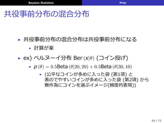 Baysian Statistics Prior
共役事前分布の混合分布
▶ 共役事前分布の混合分布は共役事前分布になる
▶ 計算が楽
▶ ex) ベルヌーイ分布 Ber (x|θ) (コイン投げ)
▶ p (θ) = 0.5Beta (θ|20, 20) + 0.5Beta (θ|30, 10)
▶ (公平なコインが多めに⼊った袋 (第1項) と
表のでやすいコインが多めに⼊った袋 (第2項) から
無作為にコインを選ぶイメージ(頻度的表現))
46 / 73
 