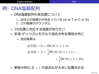 Baysian Statistics Prior
例: DNA塩基配列
▶ DNA塩基配列の各位置について
1. ほぼどの塩基かが決まっている (A or T or C or G)
2. どの塩基かがランダム
▶ 1の位置と対応する塩基が知りたい
▶ 多項-ディリクレモデルで混合分布を事前分布に
▶ 混合要素は
p (θ|Zt = 0) = Dir (θ| (1, 1, 1, 1))
p (θ|Zt = 1) =
1
4
Dir (θ| (10, 1, 1, 1)) + · · ·
+
1
4
Dir (θ| (1, 1, 1, 10))
▶ 事後分布の Zt = 1 の混合⽐が⼤きい位置をみる
49 / 73
 