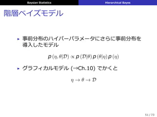 Baysian Statistics Hierarchical Bayes
階層ベイズモデル
▶ 事前分布のハイパーパラメータにさらに事前分布を
導⼊したモデル
p (η, θ|D) ∝ p (D|θ) p (θ|η) p (η)
▶ グラフィカルモデル (→Ch.10) でかくと
η → θ → D
51 / 73
 