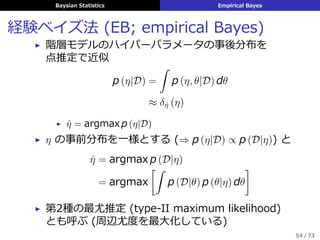 Baysian Statistics Empirical Bayes
経験ベイズ法 (EB; empirical Bayes)
▶ 階層モデルのハイパーパラメータの事後分布を
点推定で近似
p (η|D) =
ˆ
p (η, θ|D) dθ
≈ δˆη (η)
▶ ˆη = argmax p (η|D)
▶ η の事前分布を⼀様とする (⇒ p (η|D) ∝ p (D|η)) と
ˆη = argmax p (D|η)
= argmax
[ˆ
p (D|θ) p (θ|η) dθ
]
▶ 第2種の最尤推定 (type-II maximum likelihood)
とも呼ぶ (周辺尤度を最⼤化している)
54 / 73
 