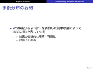 Baysian Statistics Summarizing posterior distribution
事後分布の要約
▶ θの事後分布 p (θ|D) を要約した簡単な量によって
未知の量θを表してやる
▶ 結果の直感的な理解・可視化
▶ 計算上の利点
6 / 73
 