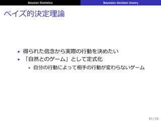 Baysian Statistics Bayesian decision theory
ベイズ的決定理論
▶ 得られた信念から実際の⾏動を決めたい
▶ 「⾃然とのゲーム」として定式化
▶ ⾃分の⾏動によって相⼿の⾏動が変わらないゲーム
57 / 73
 