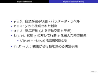 Baysian Statistics Bayesian decision theory
▶ y ∈ Y: ⾃然が選ぶ状態・パラメータ・ラベル
▶ x ∈ X: y から⽣成された観測
▶ a ∈ A: 選ぶ⾏動 (A を⾏動空間と呼ぶ)
▶ L (y, a): 状態 y に対して⾏動 a を選んだ時の損失
▶ U (y, a) = −L (y, a) を効⽤関数とも
▶ δ : X → A : 観測から⾏動を決める決定⼿順
58 / 73
 
