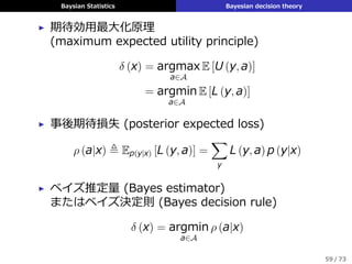 Baysian Statistics Bayesian decision theory
▶ 期待効⽤最⼤化原理
(maximum expected utility principle)
δ (x) = argmax
a∈A
E [U (y, a)]
= argmin
a∈A
E [L (y, a)]
▶ 事後期待損失 (posterior expected loss)
ρ (a|x) ≜ Ep(y|x) [L (y, a)] =
∑
y
L (y, a) p (y|x)
▶ ベイズ推定量 (Bayes estimator)
またはベイズ決定則 (Bayes decision rule)
δ (x) = argmin
a∈A
ρ (a|x)
59 / 73
 