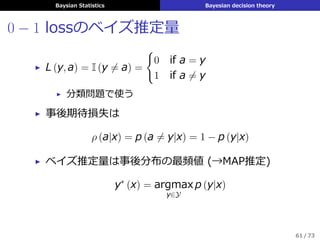 Baysian Statistics Bayesian decision theory
0 − 1 lossのベイズ推定量
▶ L (y, a) = I (y ̸= a) =
{
0 if a = y
1 if a ̸= y
▶ 分類問題で使う
▶ 事後期待損失は
ρ (a|x) = p (a ̸= y|x) = 1 − p (y|x)
▶ ベイズ推定量は事後分布の最頻値 (→MAP推定)
y∗
(x) = argmax
y∈Y
p (y|x)
61 / 73
 