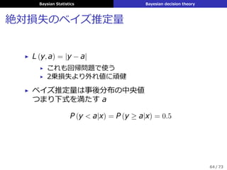 Baysian Statistics Bayesian decision theory
⼆乗損失のベイズ推定量
▶ L (y, a) = (y − a)2
▶ 回帰問題で使う
▶ 事後期待損失は
ρ (a|x) = E
[
(y − a)2
|x
]
= E
[
y2
|a
]
− 2aE [y|x] + a2
▶ ベイズ推定量は事後分布の平均
ˆy = E [y|x] =
ˆ
yp (y|x) dy
▶ 最⼩平均⼆乗誤差推定 (minimum mean squared
error; MMSE) とよぶ
63 / 73
 