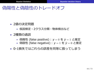 Baysian Statistics Bayesian decision theory
教師あり学習
真の値yに対する予測y′
についての cost function ℓ (y, y′
)
が与えられたとき，
汎化誤差 (generalization error)
L (θ, δ) ≜ E(x,y)∼p(x,y|θ) [ℓ (y, δ (x))]
=
∑
x
∑
y
L (y, δ (x)) p (x, y|θ)
の事後期待損失
ρ (δ|D) =
ˆ
p (θ|D) L (θ, δ) dθ
を最⼩化する決定⼿順 δ : X → Y を求める
65 / 73
 