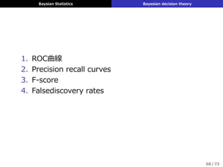 Baysian Statistics Bayesian decision theory
ˆy = 1 ˆy = 0
y = 1 0 LFN
y = 0 LFP 0
loss matrix
▶ LFN: 偽陰性の損失 LFP: 偽陽性の損失
▶ もしLFN, LFPが与えられれば事後期待損失は
ρ
(
ˆy = 0|x
)
= LFNp (y = 1|x)
ρ
(
ˆy = 1|x
)
= LFNp (y = 0|x)
となり p (y = 1|x) /p (y = 0|x) の閾値τを決められる
▶ ROC曲線を使うと閾値を定めない (LFN, LFPが与えら
れない) 場合にも議論できる
67 / 73
 