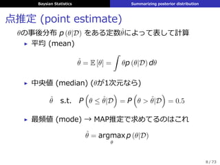 Baysian Statistics Summarizing posterior distribution
点推定 (point estimate)
θの事後分布 p (θ|D) をある定数ˆθによって表して計算
▶ 平均 (mean)
ˆθ = E [θ] =
ˆ
θp (θ|D) dθ
▶ 中央値 (median) (θが1次元なら)
ˆθ s.t. P
(
θ ≤ ˆθ|D
)
= P
(
θ > ˆθ|D
)
= 0.5
▶ 最頻値 (mode) → MAP推定で求めてるのはこれ
ˆθ = argmax
θ
p (θ|D)
8 / 73
 