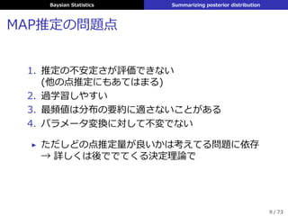 Baysian Statistics Summarizing posterior distribution
MAP推定の問題点
1. 推定の不安定さが評価できない
(他の点推定にもあてはまる)
2. 過学習しやすい
3. 最頻値は分布の要約に適さないことがある
4. パラメータ変換に対して不変でない
▶ ただしどの点推定量が良いかは考えてる問題に依存
→ 詳しくは後ででてくる決定理論で
9 / 73
 