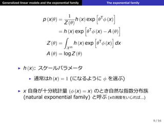 Generalized linear models and the exponential family The exponential family
p (x|θ) =
1
Z (θ)
h (x) exp
[
θT
ϕ (x)
]
= h (x) exp
[
θT
ϕ (x) − A (θ)
]
Z (θ) =
ˆ
Xm
h (x) exp
[
θT
ϕ (x)
]
dx
A (θ) = log Z (θ)
▶ h (x): スケールパラメータ
▶ 通常はh (x) = 1 (になるように ϕ を選ぶ)
▶ x ⾃⾝が⼗分統計量 (ϕ (x) = x) のとき⾃然な指数分布族
(natural exponential family) と呼ぶ (xの測度をいじれば...)
9 / 56
 