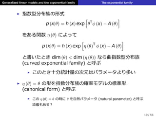 Generalized linear models and the exponential family The exponential family
▶ 指数型分布族の形式
p (x|θ) = h (x) exp
[
θT
ϕ (x) − A (θ)
]
をある関数 η (θ) によって
p (x|θ) = h (x) exp
[
η (θ)T
ϕ (x) − A (θ)
]
と書いたとき dim (θ) < dim (η (θ)) なら曲指数型分布族
(curved exponential family) と呼ぶ
▶ このとき⼗分統計量の次元はパラメータより多い
▶ η (θ) = θ の形を指数分布族の確率モデルの標準形
(canonical form) と呼ぶ
▶ この η (θ) = θ の時に θ を⾃然パラメータ (natural parameter) と呼ぶ
流儀もある？
10 / 56
 