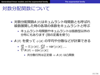Generalized linear models and the exponential family The exponential family
対数分配関数について
▶ 対数分配関数A (θ)はキュムラント⺟関数とも呼ばれ
級数展開した時の各項の係数をキュムラントと呼ぶ
▶ キュムラント⺟関数やキュムラントは指数型以外の
分布にもあります (別の定義を使う)
▶ A (θ) を使って ϕ (x) の平均や分散などが計算できる
▶ dA
dθ
= E [ϕ (x)] , d2A
dθ2 = var [ϕ (x)] , ...
▶ 2A (θ) = cov [ϕ (x)]
▶ 共分散⾏列は正定値 ⇒ A (θ) は凸関数
15 / 56
 