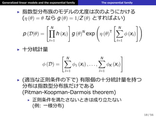 Generalized linear models and the exponential family The exponential family
▶ 指数型分布族のモデルの尤度は次のようにかける
(η (θ) = θ なら g (θ) = 1/Z (θ) とすればよい)
p (D|θ) =
[ N∏
i=1
h (xi)
]
g (θ)N
exp
(
η (θ)T
[ N∑
i=1
ϕ (xi)
])
▶ ⼗分統計量
ϕ (D) =
[ N∑
i=1
ϕ1 (xi) , . . . ,
N∑
i=1
ϕK (xi)
]
▶ (適当な正則条件の下で) 有限個の⼗分統計量を持つ
分布は指数型分布族だけである
(Pitman-Koopman-Darmois theorem)
▶ 正則条件を満たさないときは成り⽴たない
(例: ⼀様分布)
18 / 56
 