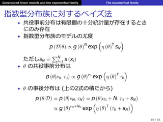 Generalized linear models and the exponential family The exponential family
指数型分布族に対するベイズ法
▶ 共役事前分布は有限個の⼗分統計量が存在するとき
にのみ存在
▶ 指数型分布族のモデルの尤度
p (D|θ) ∝ g (θ)N
exp
(
η (θ)T
sN
)
ただしsN =
∑N
i=1 s (xi)
▶ θ の共役事前分布は
p (θ|ν0, τ0) ∝ g (θ)ν0
exp
(
η (θ)T
τ0
)
▶ θ の事後分布は (上の2式の積だから)
p (θ|D) = p (θ|νN, τN) = p (θ|ν0 + N, τ0 + sN)
∝ g (θ)ν0+N0
exp
(
η (θ)T
(τ0 + sN)
)
19 / 56
 