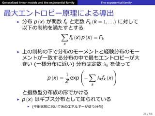 Generalized linear models and the exponential family The exponential family
最⼤エントロピー原理による導出
▶ 分布 p (x) が関数 fk と定数 Fk (k = 1, . . .) に対して
以下の制約を満たすとする
∑
x
fk (x) p (x) = Fk
▶ 上の制約の下で分布のモーメントと経験分布のモー
メントが⼀致する分布の中で最もエントロピーが⼤
きい (⼀様分布に近い) 分布は定数 λk を使って
p (x) =
1
Z
exp
(
−
∑
k
λkfk (x)
)
と指数型分布族の形でかける
▶ p (x) はギブス分布として知られている
▶ (平衡状態において系のエネルギーが従う分布)
21 / 56
 