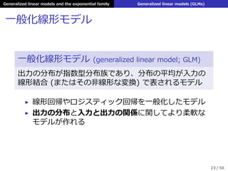 Generalized linear models and the exponential family Generalized linear models (GLMs)
⼀般化線形モデル
⼀般化線形モデル (generalized linear model; GLM)
出⼒の分布が指数型分布族であり、分布の平均が⼊⼒の
線形結合 (またはその⾮線形な変換) で表されるモデル
▶ 線形回帰やロジスティック回帰を⼀般化したモデル
▶ 出⼒の分布と⼊⼒と出⼒の関係に関してより柔軟な
モデルが作れる
23 / 56
 