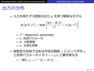 Generalized linear models and the exponential family Generalized linear models (GLMs)
出⼒の分布
▶ ⼊⼒を持たず1変数の出⼒ yi を持つ簡単なモデル
p
(
yi|θ, σ2
)
= exp
[
yiθ − A (θ)
σ2
+ c
(
yi, σ2
)
]
▶ σ2: dispersion parameter
▶ θ: ⾃然パラメータ
▶ A: 分配関数
▶ c: 正規化係数
▶ 指数型分布族ではある可逆な関数 ψ によって平均 µ
と⾃然パラメータ θ が θ = ψ (µ) と書き表せる
▶ ⼀般に µ = ψ−1 (θ) = A′ (θ)
24 / 56
 