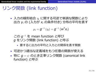 Generalized linear models and the exponential family Generalized linear models (GLMs)
リンク関数 (link function)
▶ ⼊⼒の線形結合 ηi に関する可逆で単調な関数により
出⼒ yi の (⼊⼒が xi の条件付き) 分布の平均を表す
µi = g−1
(ηi) = g−1
(
wT
xi
)
この g−1
を mean function と呼び
g をリンク関数 (link function) と呼ぶ
▶ 要するに出⼒の平均と⼊⼒との関係を表す関数
▶ 可逆かつ適当な定義域をもつ任意の関数が使える
▶ 特に g = ψ のとき正準リンク関数 (canonical link
function) と呼ぶ
25 / 56
 