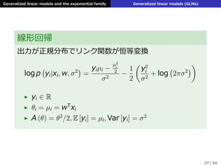 Generalized linear models and the exponential family Generalized linear models (GLMs)
線形回帰
出⼒が正規分布でリンク関数が恒等変換
log p
(
yi|xi, w, σ2
)
=
yiµi −
µ2
i
2
σ2
−
1
2
(
y2
i
σ2
+ log
(
2πσ2
)
)
▶ yi ∈ R
▶ θi = µi = wT
xi
▶ A (θ) = θ2
/2, E [yi] = µi, Var [yi] = σ2
27 / 56
 