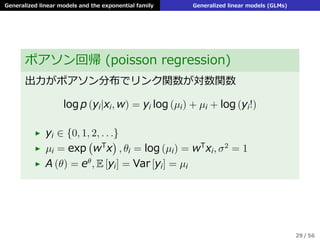 Generalized linear models and the exponential family Generalized linear models (GLMs)
ポアソン回帰 (poisson regression)
出⼒がポアソン分布でリンク関数が対数関数
log p (yi|xi, w) = yi log (µi) + µi + log (yi!)
▶ yi ∈ {0, 1, 2, . . .}
▶ µi = exp
(
wT
x
)
, θi = log (µi) = wT
xi, σ2
= 1
▶ A (θ) = eθ
, E [yi] = Var [yi] = µi
29 / 56
 
