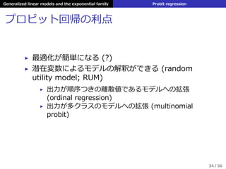 Generalized linear models and the exponential family Probit regression
プロビット回帰の利点
▶ 最適化が簡単になる (?)
▶ 潜在変数によるモデルの解釈ができる (random
utility model; RUM)
▶ 出⼒が順序つきの離散値であるモデルへの拡張
(ordinal regression)
▶ 出⼒が多クラスのモデルへの拡張 (multinomial
probit)
34 / 56
 