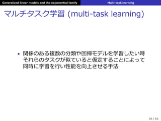 Generalized linear models and the exponential family Multi-task learning
マルチタスク学習 (multi-task learning)
▶ 関係のある複数の分類や回帰モデルを学習したい時
それらのタスクが似ていると仮定することによって
同時に学習を⾏い性能を向上させる⼿法
36 / 56
 