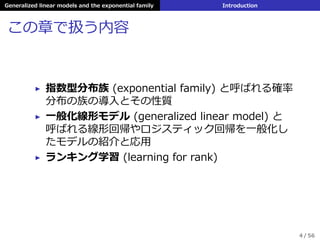 Generalized linear models and the exponential family Introduction
この章で扱う内容
▶ 指数型分布族 (exponential family) と呼ばれる確率
分布の族の導⼊とその性質
▶ ⼀般化線形モデル (generalized linear model) と
呼ばれる線形回帰やロジスティック回帰を⼀般化し
たモデルの紹介と応⽤
▶ ランキング学習 (learning for rank)
4 / 56
 