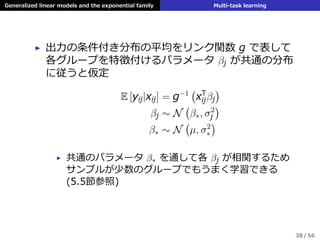 Generalized linear models and the exponential family Multi-task learning
▶ 出⼒の条件付き分布の平均をリンク関数 g で表して
各グループを特徴付けるパラメータ βj が共通の分布
に従うと仮定
E [yij|xij] = g−1
(
xT
ijβj
)
βj ∼ N
(
β∗, σ2
j
)
β∗ ∼ N
(
µ, σ2
∗
)
▶ 共通のパラメータ β∗ を通して各 βj が相関するため
サンプルが少数のグループでもうまく学習できる
(5.5節参照)
38 / 56
 