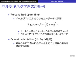 Generalized linear models and the exponential family Multi-task learning
マルチタスク学習の応⽤例
▶ Personalized spam ﬁlter
▶ メールがスパムかどうかをユーザー毎に予測
E [yi|xi, u = j] =
(
βT
∗ + wj
)T
xi
▶ β∗: 全ユーザーのメールから推定されるパラメータ
▶ wj: ユーザーj のメールから推定されるパラメータ
▶ Domain adaptation (ドメイン適応)
▶ 異なる分布で表されるデータ上での分類器の集合を
学習する問題
39 / 56
 
