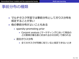 Generalized linear models and the exponential family Multi-task learning
事前分布の種類
▶ マルチタスク学習では事前分布としてガウス分布を
仮定することが多い
▶ 他の事前分布がよいこともある
▶ sparsity-promoting prior
▶ Conjoint analysis (マーケティングにおいて商品の
どの要素が最も客に好まれるかの分析) で使われる
▶ 混合ガウス分布
▶ 全てのタスクが同様に似ていると仮定できないとき
41 / 56
 