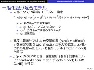 Generalized linear models and the exponential family Generalized linear mixed models
⼀般化線形混合モデル
▶ マルチタスク学習のモデルを⼀般化
E
[
yij|xij, xj
]
= g
(
ϕ1
(
xij
)T
βj + ϕ2
(
xj
)T
β′
j + ϕ3
(
xij
)
α + ϕ4
(
xj
)
α′
)
▶ xj: 各グループを表す特徴
▶ βj, β′
j: 各グループごとのパラメータ
▶ α, α′
: 全グループ共通のパラメータ
▶ ϕk: 基底関数
▶ 頻度主義統計では βj を変量効果 (random eﬀects)
α を固定効果 (ﬁxed eﬀects) と呼んで概念上区別し
これらを含んだモデルを混合モデル (mixed model)
と呼ぶ
▶ p (y|x) がGLMのとき⼀般化線形 (混合) 効果モデル
(generalized linear mixed eﬀects model; GLMM,
GLME) と呼ぶ
43 / 56
 