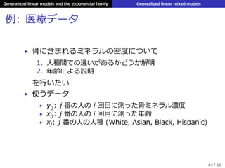 Generalized linear models and the exponential family Generalized linear mixed models
例: 医療データ
▶ ⾻に含まれるミネラルの密度について
1. ⼈種間での違いがあるかどうか解明
2. 年齢による説明
を⾏いたい
▶ 使うデータ
▶ yij: j 番の⼈の i 回⽬に測った⾻ミネラル濃度
▶ xij: j 番の⼈の i 回⽬に測った年齢
▶ xj: j 番の⼈の⼈種 (White, Asian, Black, Hispanic)
44 / 56
 