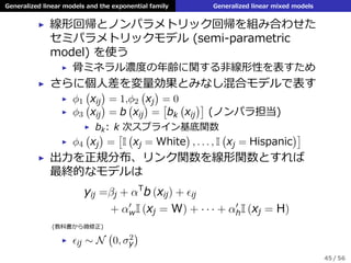 Generalized linear models and the exponential family Generalized linear mixed models
▶ 線形回帰とノンパラメトリック回帰を組み合わせた
セミパラメトリックモデル (semi-parametric
model) を使う
▶ ⾻ミネラル濃度の年齢に関する⾮線形性を表すため
▶ さらに個⼈差を変量効果とみなし混合モデルで表す
▶ ϕ1
(
xij
)
= 1,ϕ2
(
xj
)
= 0
▶ ϕ3
(
xij
)
= b
(
xij
)
=
[
bk
(
xij
)]
(ノンパラ担当)
▶ bk: k 次スプライン基底関数
▶ ϕ4
(
xj
)
=
[
I
(
xj = White
)
, . . . , I
(
xj = Hispanic
)]
▶ 出⼒を正規分布、リンク関数を線形関数とすれば
最終的なモデルは
yij =βj + αT
b (xij) + ϵij
+ α′
wI (xj = W) + · · · + α′
hI (xj = H)
(教科書から微修正)
▶ ϵij ∼ N
(
0, σ2
y
)
45 / 56
 
