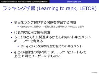 Generalized linear models and the exponential family Learning to rank
ランキング学習 (Learning to rank; LETOR)
▶ 項⽬をランク付けする関数を学習する問題
▶ GLMとは特に関係ないけど他に適当な場所がないのでここで紹介
▶ 代表的な応⽤は情報検索
▶ クエリqとそれに関連するかもしれないドキュメント
d1
, . . . , dm
を考える
▶ 例: q という⽂字列を含む全てのドキュメント
▶ q との適合性の⾼い順に d1
, . . . , dm
をソートして
上位 k 項をユーザーに⽰したい
48 / 56
 