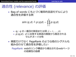 Generalized linear models and the exponential family Learning to rank
適合性 (relevance) の評価
▶ Bag of words にもとづく確率的⾔語モデルにより
適合性を評価する例
sim (q, d) ≜ p (q|d) =
n∏
i=1
p (qi|d)
▶ qi: q の i 番⽬の単語または項 (i = 1, . . . , n)
▶ p (qi|d): d に出現する単語の頻度から推定される
マルチヌーイ分布
▶ 頻度だけでなく PageRank のような他のシグナルも
組み合わせて適合性を評価したい
PageRank webのリンク構造から導出されるwebページ
の信頼性の指標
49 / 56
 