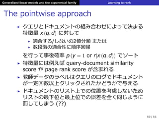 Generalized linear models and the exponential family Learning to rank
The pointwise approach
▶ クエリとドキュメントの組み合わせによって決まる
特徴量 x (q, d) に対して
▶ 適合する/しないの2値分類 または
▶ 数段階の適合性に順序回帰
を⾏って事後確率 p (y = 1 or r|x (q, d)) でソート
▶ 特徴量には例えば query-document similarity
score や page rank score が含まれる
▶ 教師データのラベルはクエリのログでドキュメント
が⼀定回数以上クリックされたかどうかで与える
▶ ドキュメントのリスト上での位置を考慮しないため
リストの最下位と最上位での誤差を全く同じように
罰してしまう (??)
50 / 56
 