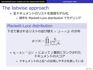 Generalized linear models and the exponential family Learning to rank
The listwise approach
▶ 全ドキュメントのリストを直接モデル化
▶ 順序を Plackett-Luce distribution でモデリング
Plackett-Luce distribution
下式で表されるリストの並び替え π : j → π (j) の分布
p (π|s) =
m∏
j=1
sj
∑m
u=j su
▶ sj = s (π−1
(j)): π によって j 番⽬にランクされた
ドキュメントのスコア
▶ ドキュメントの上位への出現しやすさを表している
52 / 56
 