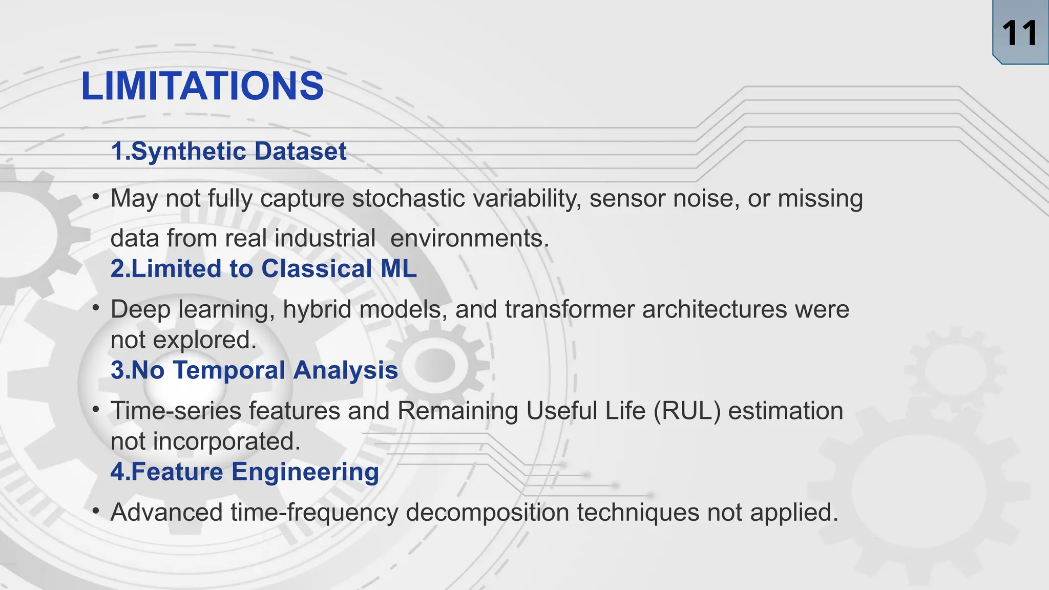 LIMITATIONS
1.Synthetic Dataset
• May not fully capture stochastic variability, sensor noise, or missing
data from real industrial environments.
2.Limited to Classical ML
• Deep learning, hybrid models, and transformer architectures were
not explored.
3.No Temporal Analysis
• Time-series features and Remaining Useful Life (RUL) estimation
not incorporated.
4.Feature Engineering
• Advanced time-frequency decomposition techniques not applied.
11
 